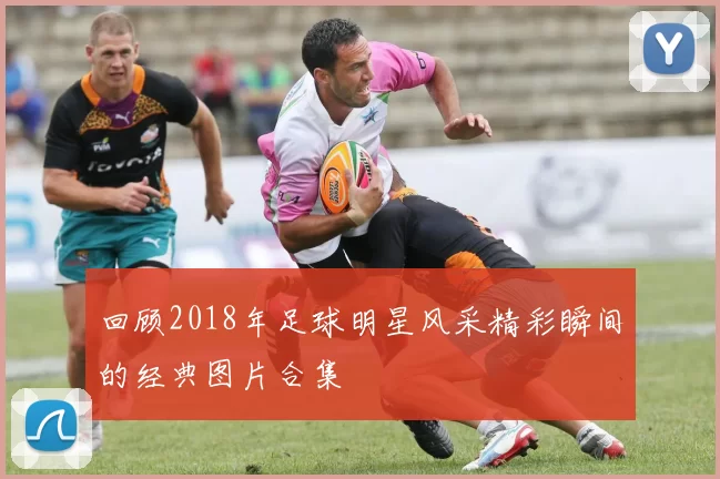 回顾2018年足球明星风采精彩瞬间的经典图片合集