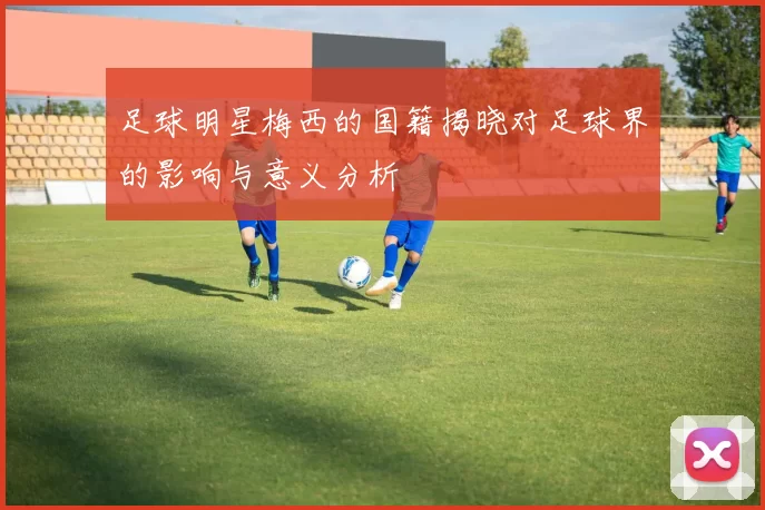足球明星梅西的国籍揭晓对足球界的影响与意义分析