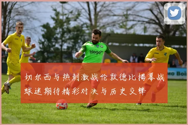 切尔西与热刺激战伦敦德比揭幕战球迷期待精彩对决与历史交锋
