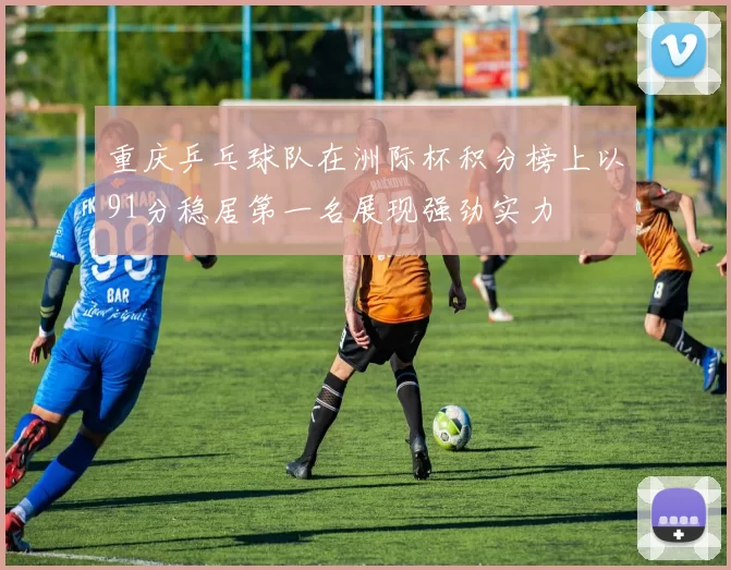 重庆乒乓球队在洲际杯积分榜上以91分稳居第一名展现强劲实力