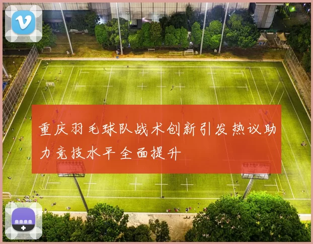 重庆羽毛球队战术创新引发热议助力竞技水平全面提升