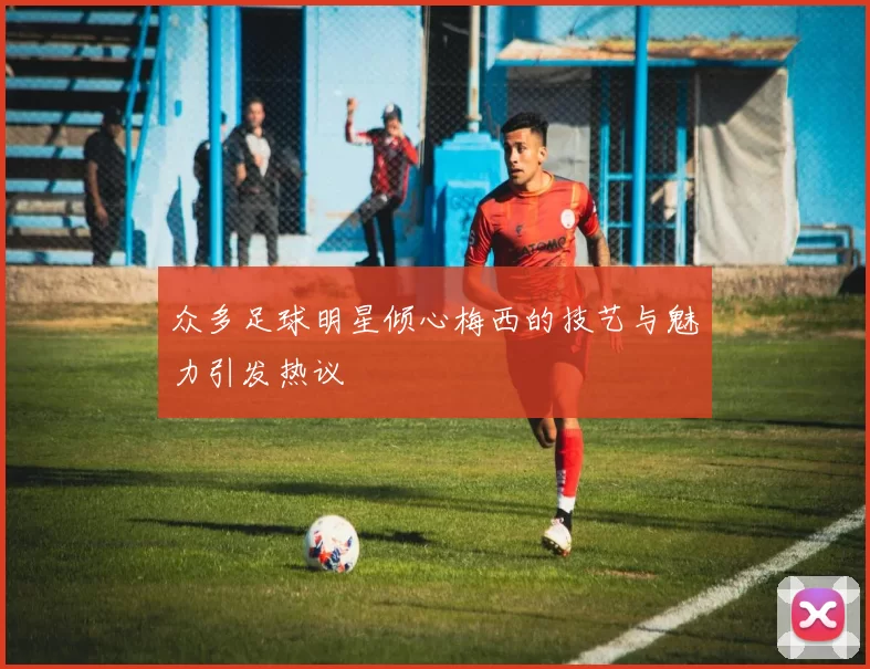 众多足球明星倾心梅西的技艺与魅力引发热议