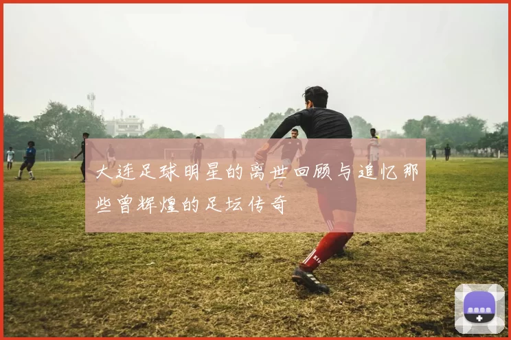 大连足球明星的离世回顾与追忆那些曾辉煌的足坛传奇