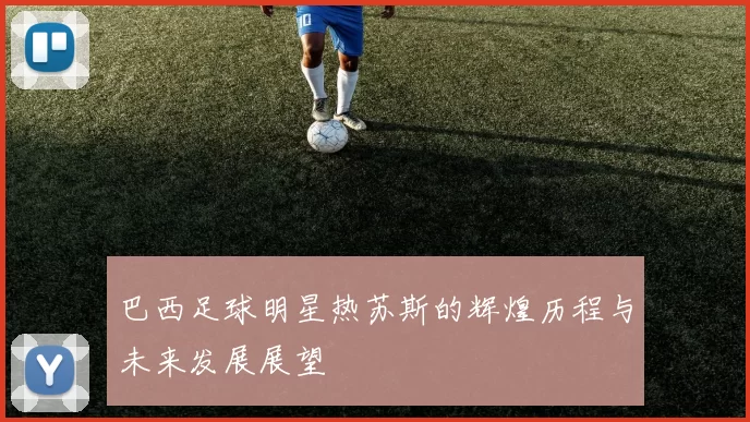 巴西足球明星热苏斯的辉煌历程与未来发展展望