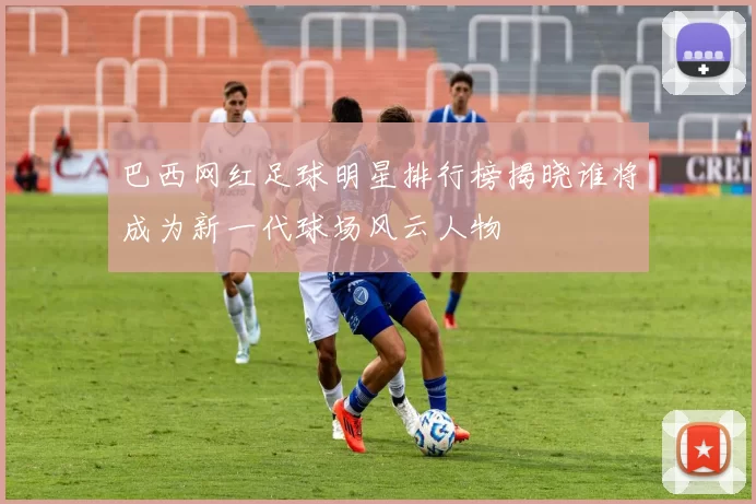 巴西网红足球明星排行榜揭晓谁将成为新一代球场风云人物