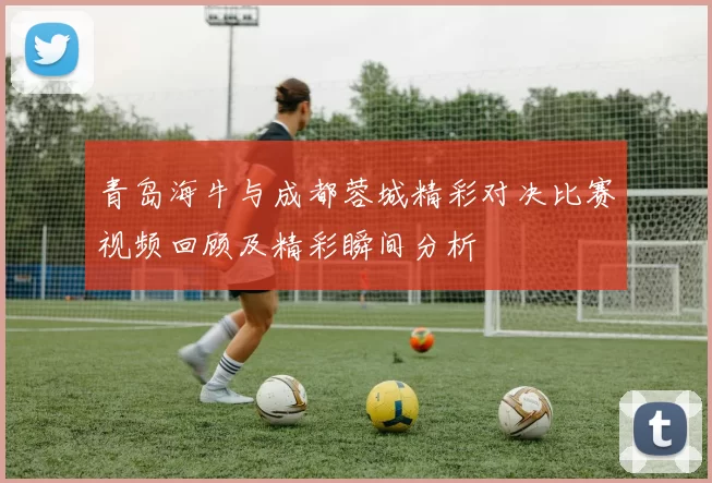 青岛海牛与成都蓉城精彩对决比赛视频回顾及精彩瞬间分析