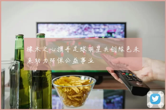 橡木之心携手足球明星共创绿色未来助力环保公益事业