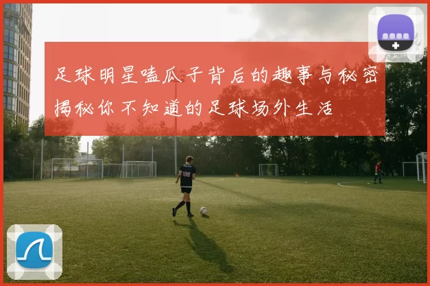 足球明星嗑瓜子背后的趣事与秘密揭秘你不知道的足球场外生活