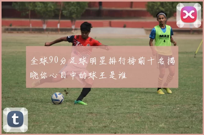 全球90分足球明星排行榜前十名揭晓你心目中的球王是谁