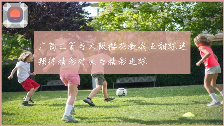 广岛三箭与大阪樱花激战正酣球迷期待精彩对决与精彩进球
