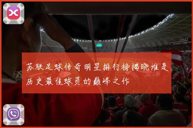 苏联足球传奇明星排行榜揭晓谁是历史最佳球员的巅峰之作