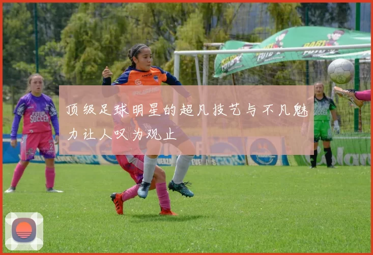 顶级足球明星的超凡技艺与不凡魅力让人叹为观止