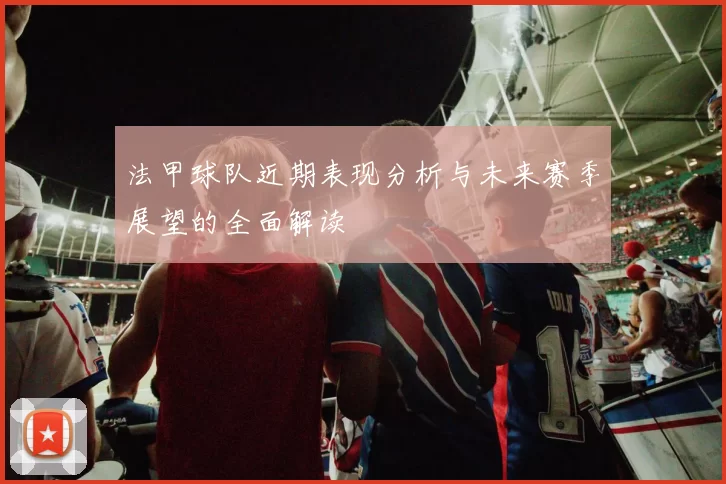 法甲球队近期表现分析与未来赛季展望的全面解读
