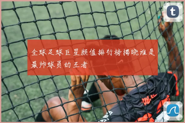 全球足球巨星颜值排行榜揭晓谁是最帅球员的王者