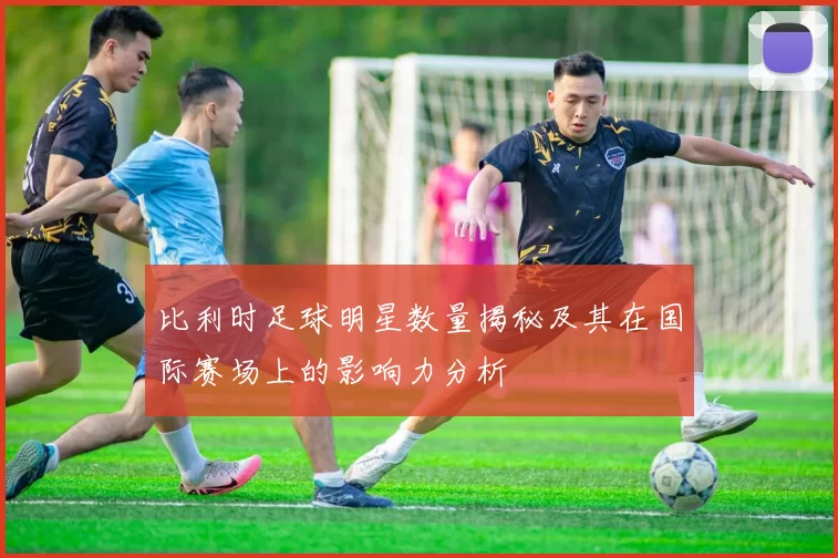 比利时足球明星数量揭秘及其在国际赛场上的影响力分析