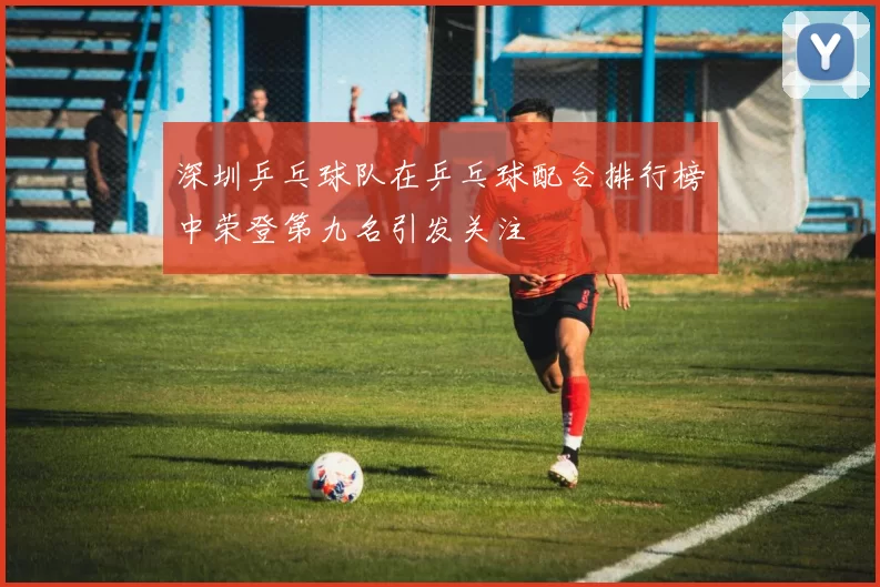 深圳乒乓球队在乒乓球配合排行榜中荣登第九名引发关注