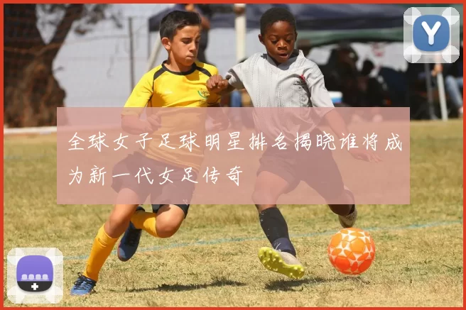 全球女子足球明星排名揭晓谁将成为新一代女足传奇