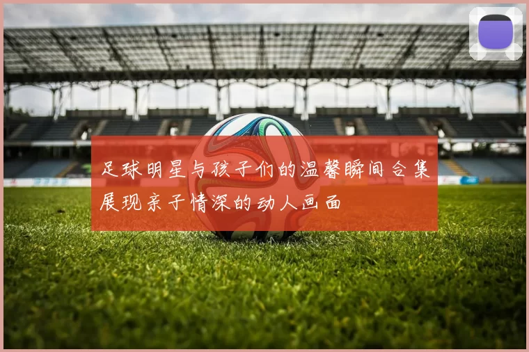 足球明星与孩子们的温馨瞬间合集展现亲子情深的动人画面