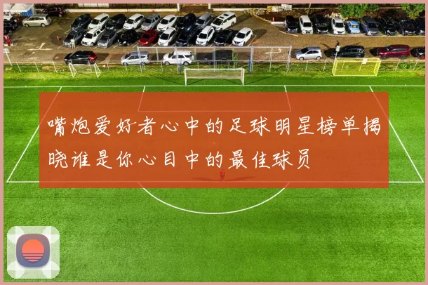 嘴炮爱好者心中的足球明星榜单揭晓谁是你心目中的最佳球员