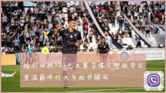 精彩回顾NBA总决赛录像完整版带你重温巅峰对决与经典瞬间
