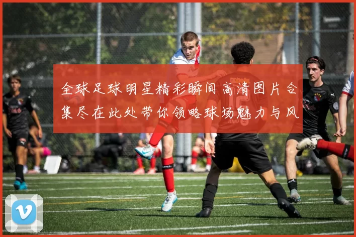 全球足球明星精彩瞬间高清图片合集尽在此处带你领略球场魅力与风采