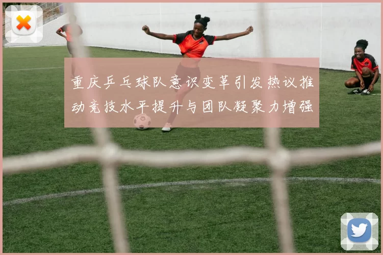 重庆乒乓球队意识变革引发热议推动竞技水平提升与团队凝聚力增强