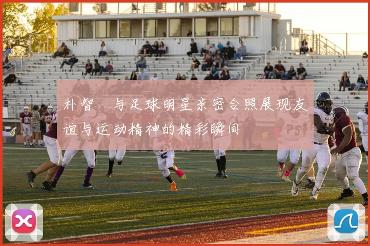 朴智旻与足球明星亲密合照展现友谊与运动精神的精彩瞬间