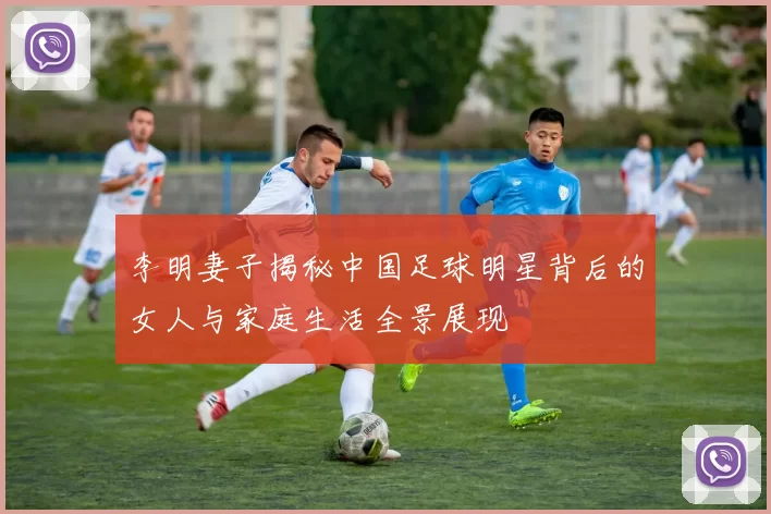 李明妻子揭秘中国足球明星背后的女人与家庭生活全景展现