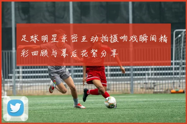 足球明星亲密互动拍摄吻戏瞬间精彩回顾与幕后花絮分享