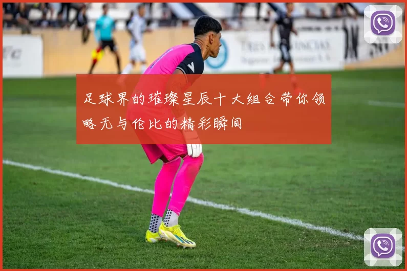 足球界的璀璨星辰十大组合带你领略无与伦比的精彩瞬间