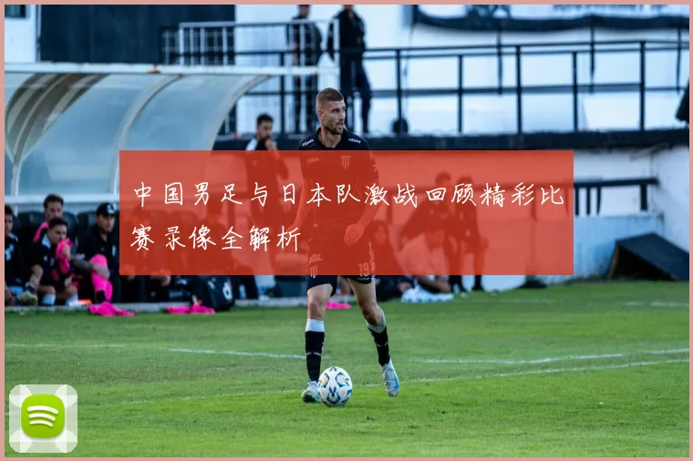 中国男足与日本队激战回顾精彩比赛录像全解析