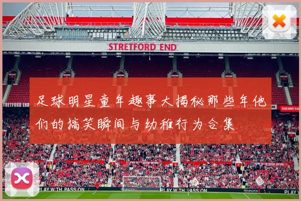 足球明星童年趣事大揭秘那些年他们的搞笑瞬间与幼稚行为合集