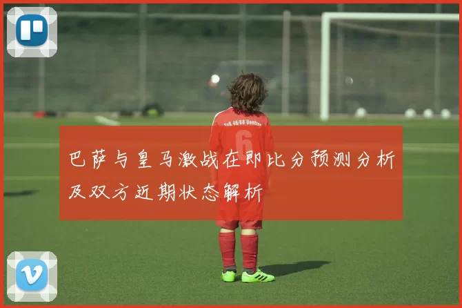 巴萨与皇马激战在即比分预测分析及双方近期状态解析