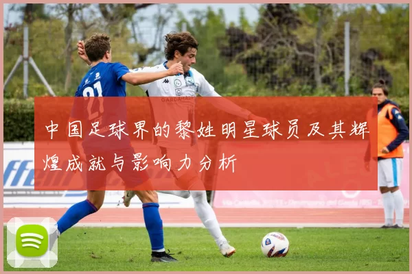 中国足球界的黎姓明星球员及其辉煌成就与影响力分析