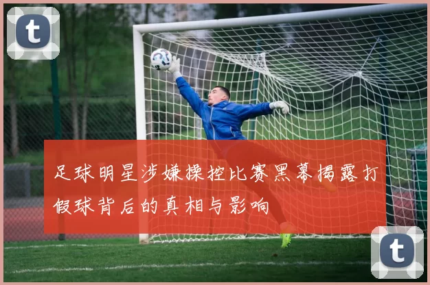 足球明星涉嫌操控比赛黑幕揭露打假球背后的真相与影响