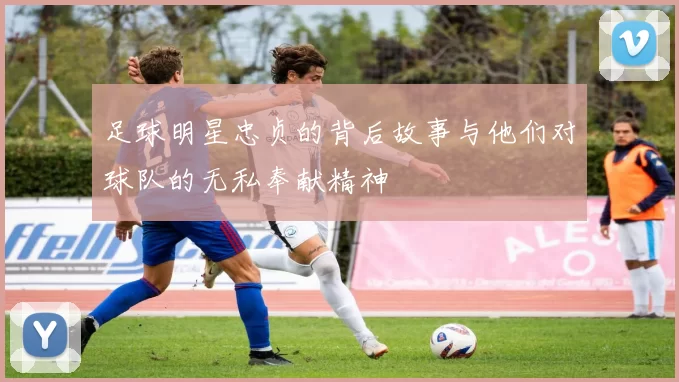 足球明星忠贞的背后故事与他们对球队的无私奉献精神