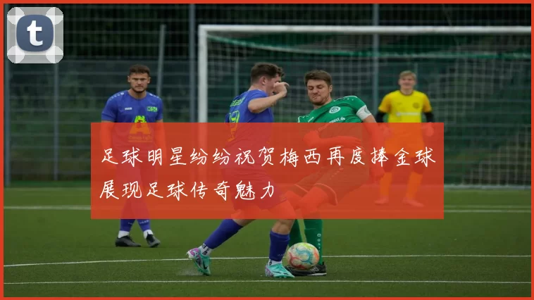 足球明星纷纷祝贺梅西再度捧金球展现足球传奇魅力