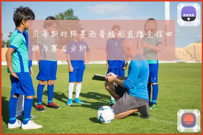 贝蒂斯对阵墨西哥精彩直播全程回顾与赛后分析