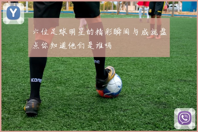 六位足球明星的精彩瞬间与成就盘点你知道他们是谁吗