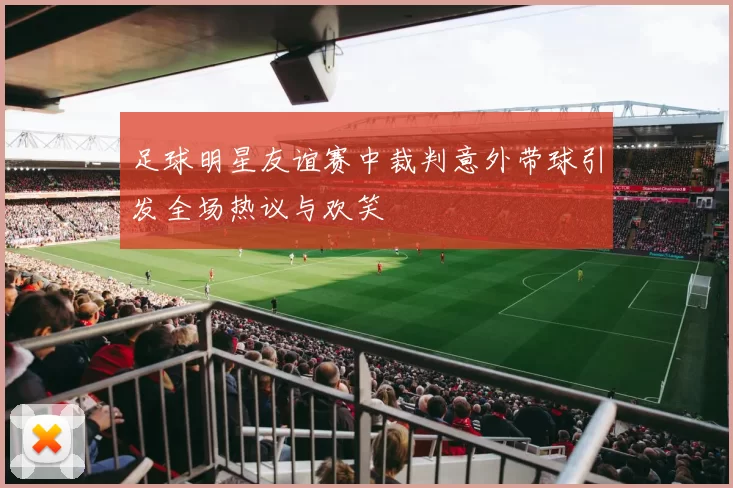 足球明星友谊赛中裁判意外带球引发全场热议与欢笑