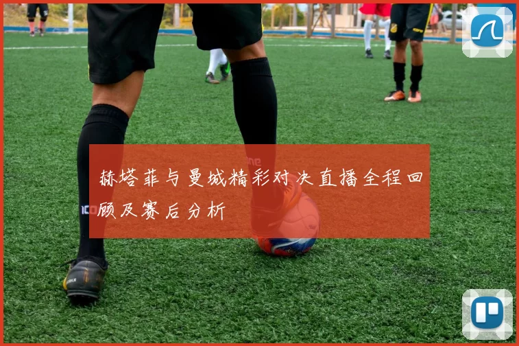 赫塔菲与曼城精彩对决直播全程回顾及赛后分析