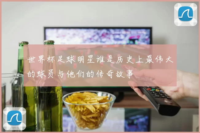 世界杯足球明星谁是历史上最伟大的球员与他们的传奇故事