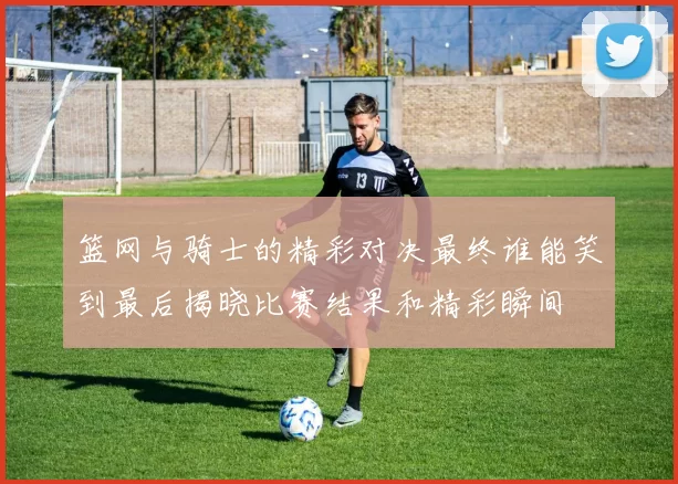 篮网与骑士的精彩对决最终谁能笑到最后揭晓比赛结果和精彩瞬间
