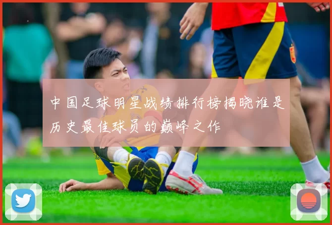 中国足球明星战绩排行榜揭晓谁是历史最佳球员的巅峰之作
