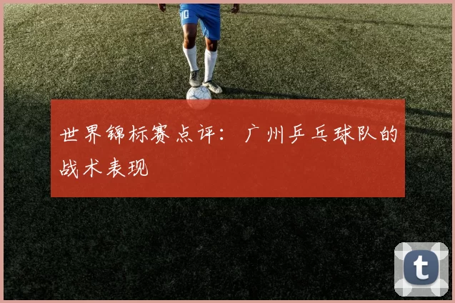 世界锦标赛点评：广州乒乓球队的战术表现