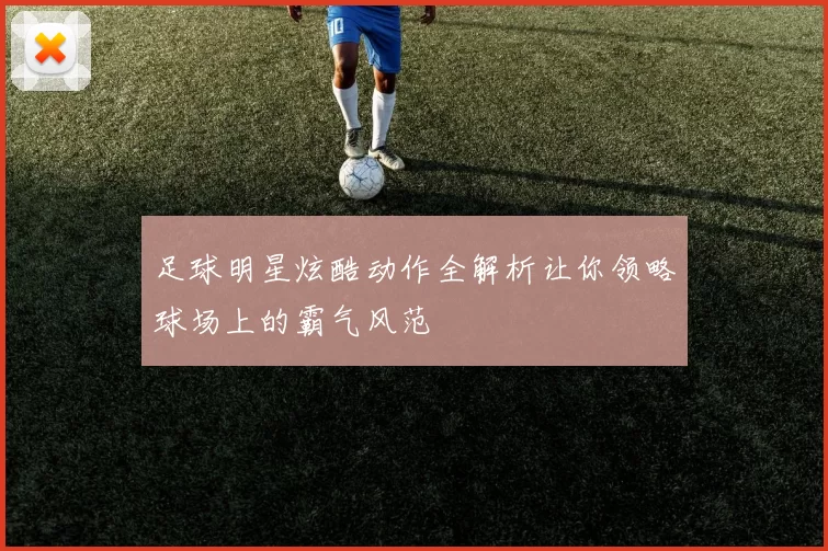 足球明星炫酷动作全解析让你领略球场上的霸气风范