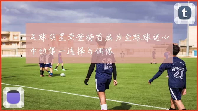 足球明星荣登榜首成为全球球迷心中的第一选择与偶像