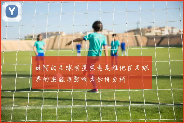 姓阿的足球明星究竟是谁他在足球界的成就与影响力如何分析