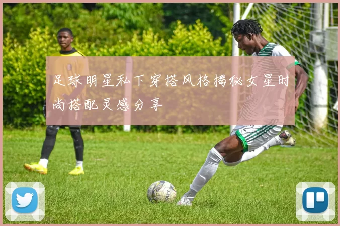 足球明星私下穿搭风格揭秘女星时尚搭配灵感分享