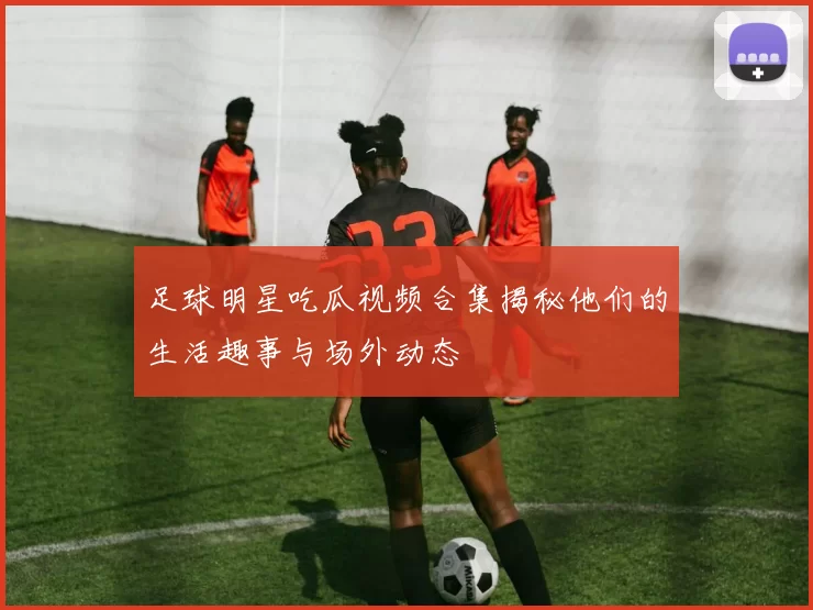 足球明星吃瓜视频合集揭秘他们的生活趣事与场外动态